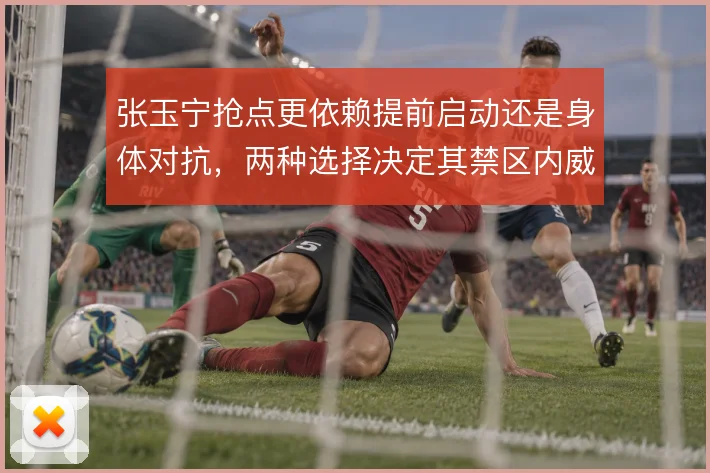 张玉宁抢点更依赖提前启动还是身体对抗，两种选择决定其禁区内威胁