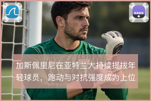 加斯佩里尼在亚特兰大持续提拔年轻球员，跑动与对抗强度成为上位门槛
