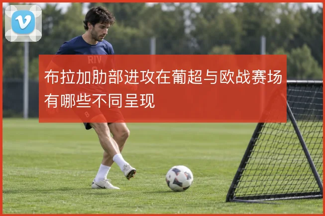 布拉加肋部进攻在葡超与欧战赛场有哪些不同呈现