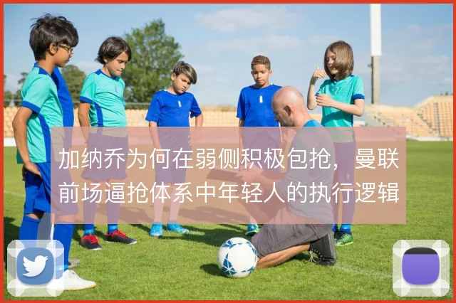 加纳乔为何在弱侧积极包抢，曼联前场逼抢体系中年轻人的执行逻辑