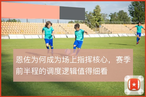 恩佐为何成为场上指挥核心,赛季前半程的调度逻辑值得细看