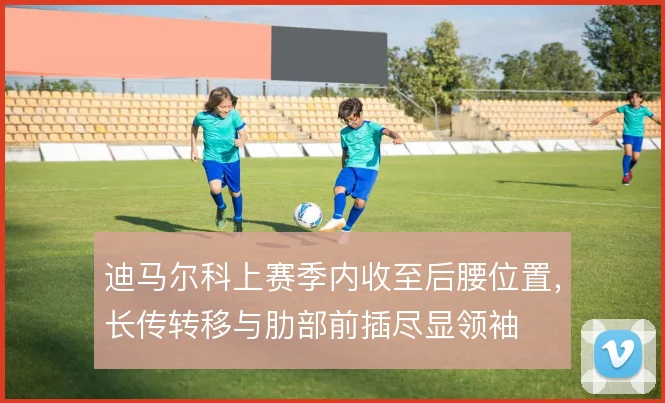 迪马尔科上赛季内收至后腰位置，长传转移与肋部前插尽显领袖
