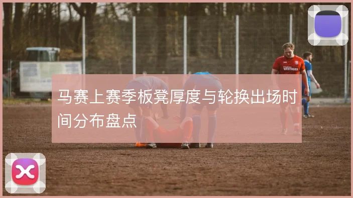 马赛上赛季板凳厚度与轮换出场时间分布盘点