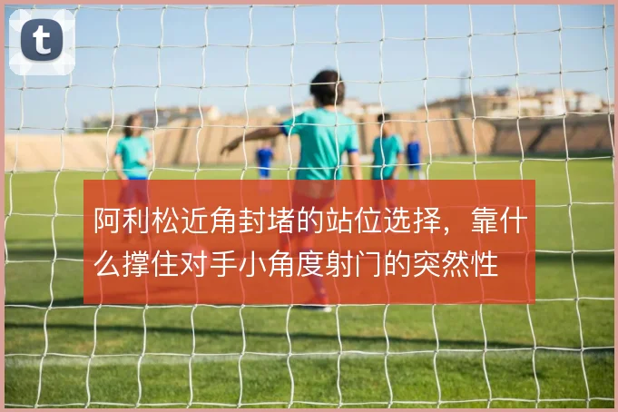 阿利松近角封堵的站位选择,靠什么撑住对手小角度射门的突然性