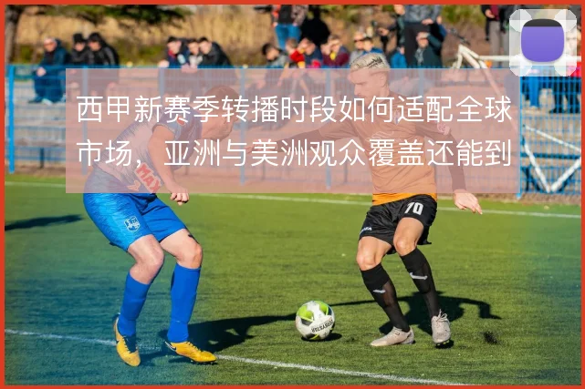 西甲新赛季转播时段如何适配全球市场，亚洲与美洲观众覆盖还能到哪一步