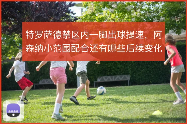 特罗萨德禁区内一脚出球提速,阿森纳小范围配合还有哪些后续变化