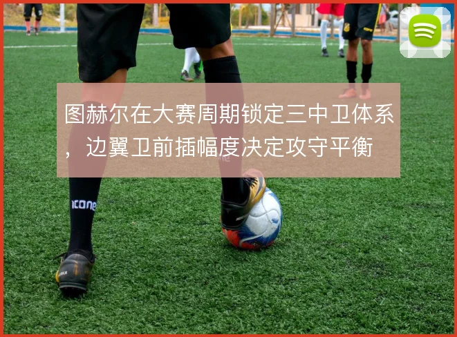 图赫尔在大赛周期锁定三中卫体系,边翼卫前插幅度决定攻守平衡