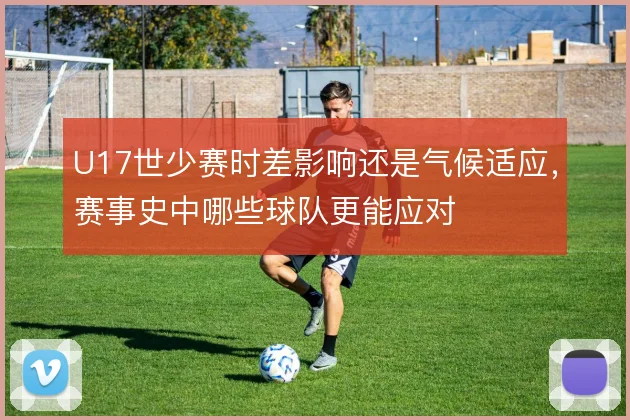 U17世少赛时差影响还是气候适应，赛事史中哪些球队更能应对