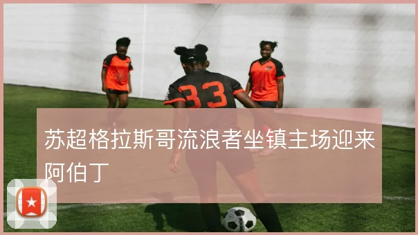 苏超格拉斯哥流浪者坐镇主场迎来阿伯丁