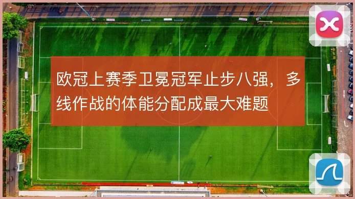 欧冠上赛季卫冕冠军止步八强,多线作战的体能分配成最大难题