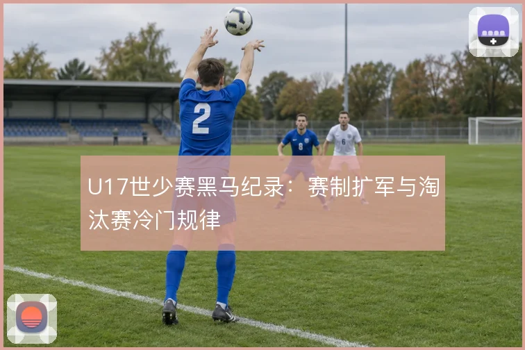 U17世少赛黑马纪录:赛制扩军与淘汰赛冷门规律
