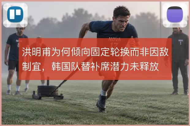 洪明甫为何倾向固定轮换而非因敌制宜，韩国队替补席潜力未释放