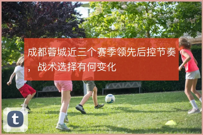 成都蓉城近三个赛季领先后控节奏，战术选择有何变化