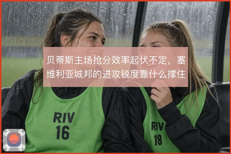 贝蒂斯主场抢分效率起伏不定,塞维利亚城邦的进攻锐度靠什么撑住