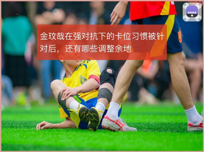 金玟哉在强对抗下的卡位习惯被针对后，还有哪些调整余地