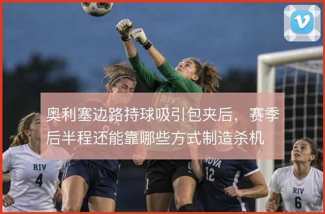 奥利塞边路持球吸引包夹后,赛季后半程还能靠哪些方式制造杀机