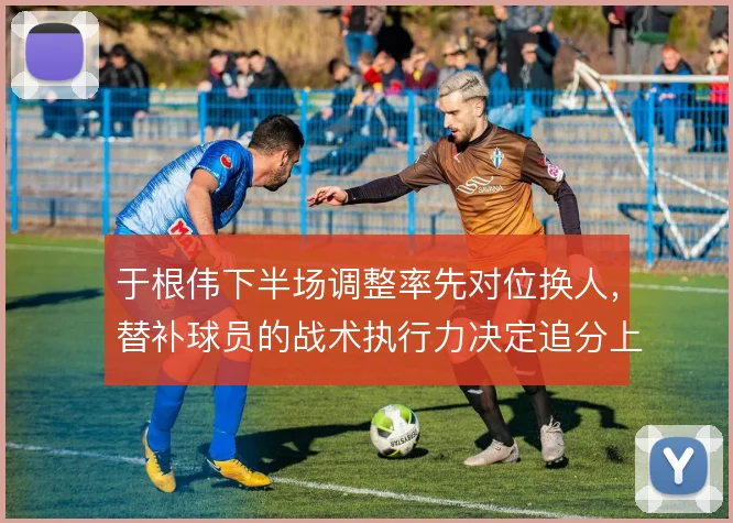 于根伟下半场调整率先对位换人，替补球员的战术执行力决定追分上限